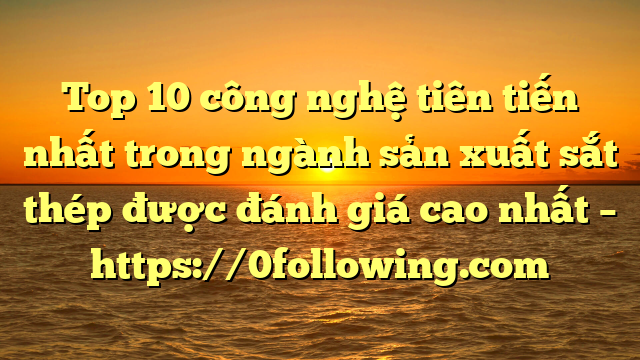 Top 10  công nghệ tiên tiến nhất trong ngành sản xuất sắt thép được đánh giá cao nhất – https://0following.com