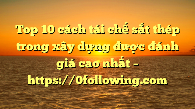 Top 10 cách tái chế sắt thép trong xây dựng được đánh giá cao nhất – https://0following.com