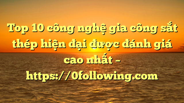 Top 10 công nghệ gia công sắt thép hiện đại được đánh giá cao nhất – https://0following.com