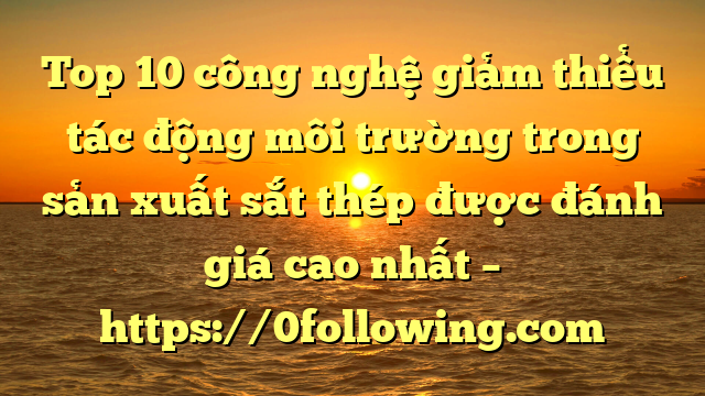 Top 10 công nghệ giảm thiểu tác động môi trường trong sản xuất sắt thép được đánh giá cao nhất – https://0following.com