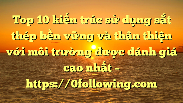 Top 10 kiến trúc sử dụng sắt thép bền vững và thân thiện với môi trường được đánh giá cao nhất – https://0following.com