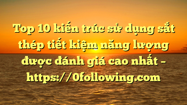 Top 10 kiến trúc sử dụng sắt thép tiết kiệm năng lượng được đánh giá cao nhất – https://0following.com