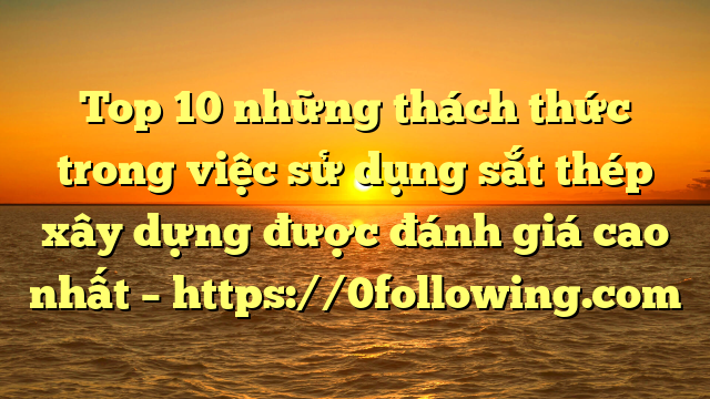 Top 10 những thách thức trong việc sử dụng sắt thép xây dựng được đánh giá cao nhất – https://0following.com