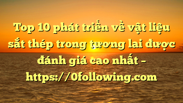 Top 10 phát triển về vật liệu sắt thép trong tương lai được đánh giá cao nhất – https://0following.com