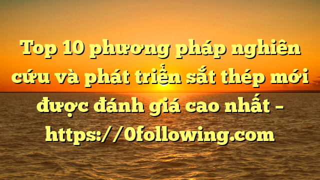 Top 10 phương pháp nghiên cứu và phát triển sắt thép mới được đánh giá cao nhất – https://0following.com