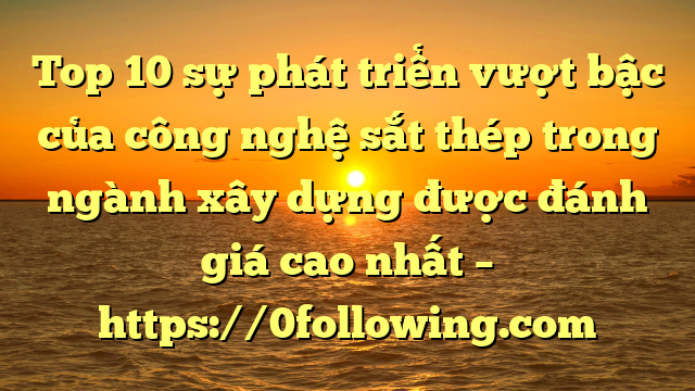 Top 10 sự phát triển vượt bậc của công nghệ sắt thép trong ngành xây dựng được đánh giá cao nhất – https://0following.com