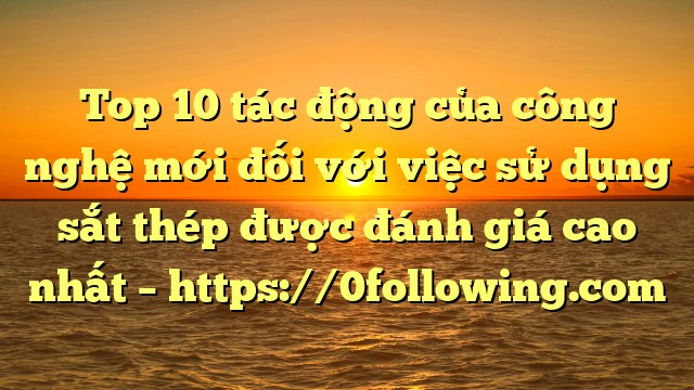 Top 10 tác động của công nghệ mới đối với việc sử dụng sắt thép được đánh giá cao nhất – https://0following.com