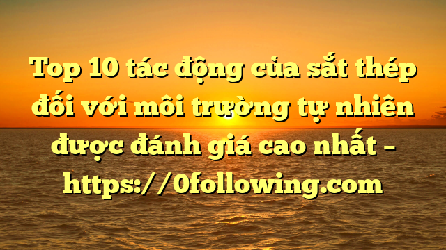 Top 10 tác động của sắt thép đối với môi trường tự nhiên được đánh giá cao nhất – https://0following.com