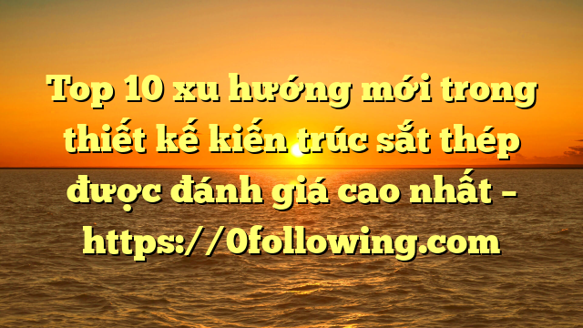 Top 10 xu hướng mới trong thiết kế kiến trúc sắt thép được đánh giá cao nhất – https://0following.com