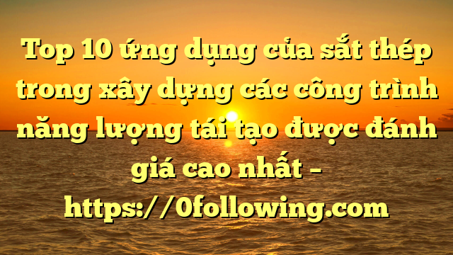 Top 10 ứng dụng của sắt thép trong xây dựng các công trình năng lượng tái tạo được đánh giá cao nhất – https://0following.com