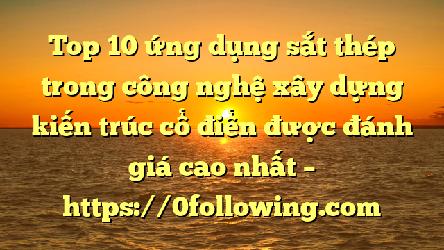 Top 10 ứng dụng sắt thép trong công nghệ xây dựng kiến trúc cổ điển được đánh giá cao nhất – https://0following.com