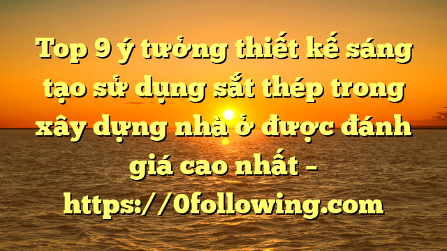 Top 9 ý tưởng thiết kế sáng tạo sử dụng sắt thép trong xây dựng nhà ở được đánh giá cao nhất – https://0following.com