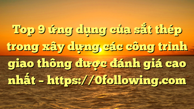 Top 9 ứng dụng của sắt thép trong xây dựng các công trình giao thông được đánh giá cao nhất – https://0following.com