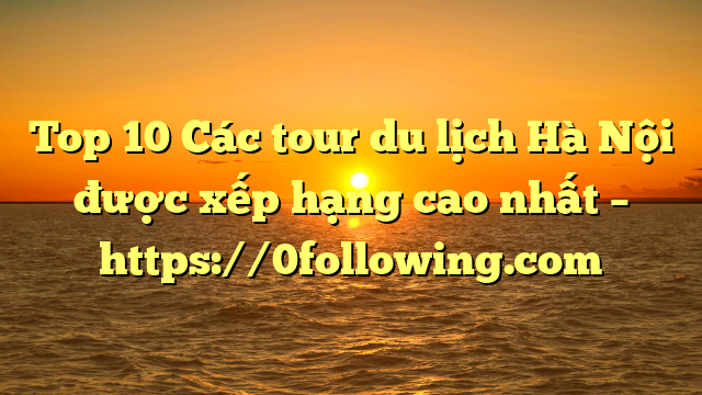 Top 10 Các tour du lịch Hà Nội được xếp hạng cao nhất – https://0following.com