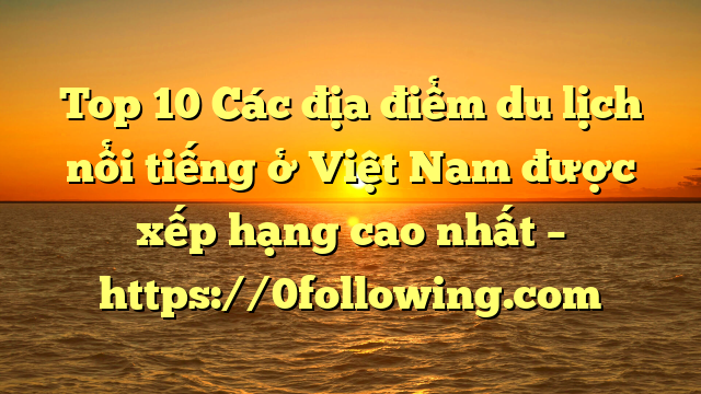 Top 10 Các địa điểm du lịch nổi tiếng ở Việt Nam được xếp hạng cao nhất – https://0following.com