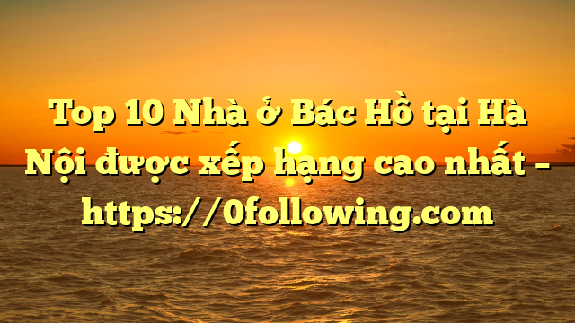 Top 10 Nhà ở Bác Hồ tại Hà Nội được xếp hạng cao nhất – https://0following.com