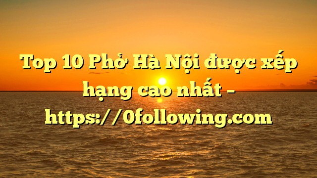 Top 10 Phở Hà Nội được xếp hạng cao nhất – https://0following.com