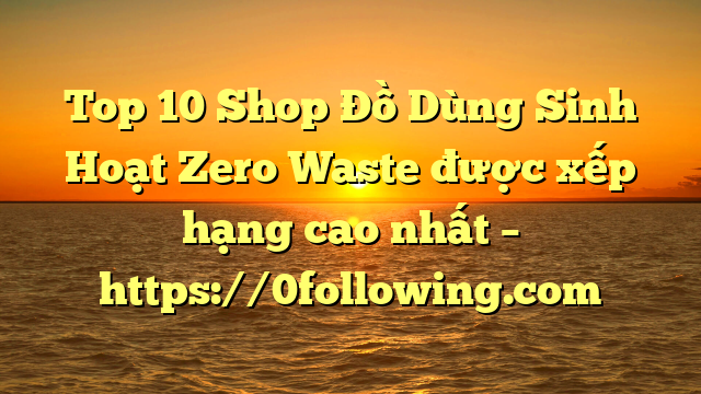 Top 10 Shop Đồ Dùng Sinh Hoạt Zero Waste được xếp hạng cao nhất – https://0following.com