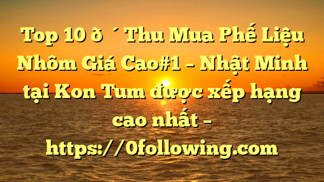 Top 10 🔴Thu Mua Phế Liệu Nhôm Giá Cao#1 – Nhật Minh tại Kon Tum  được xếp hạng cao nhất – https://0following.com