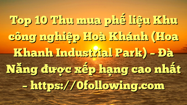 Top 10 Thu mua phế liệu Khu công nghiệp Hoà Khánh (Hoa Khanh Industrial Park) – Đà Nẵng được xếp hạng cao nhất – https://0following.com
