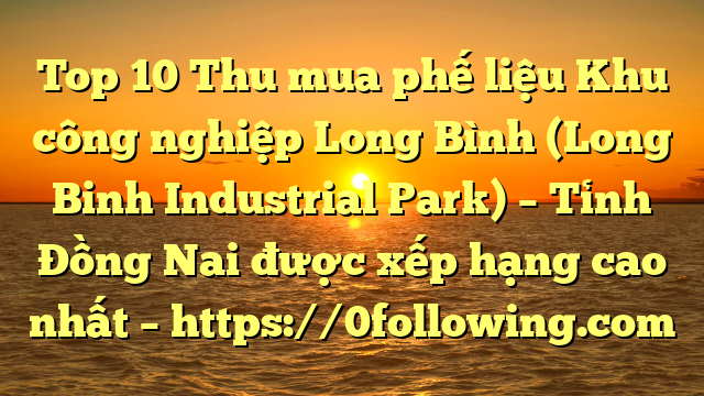 Top 10 Thu mua phế liệu Khu công nghiệp Long Bình (Long Binh Industrial Park) – Tỉnh Đồng Nai được xếp hạng cao nhất – https://0following.com
