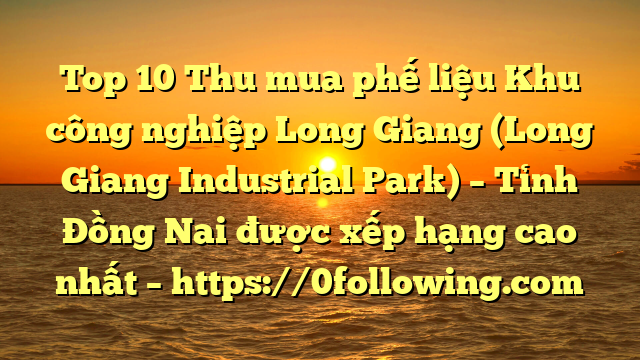 Top 10 Thu mua phế liệu Khu công nghiệp Long Giang (Long Giang Industrial Park) – Tỉnh Đồng Nai được xếp hạng cao nhất – https://0following.com