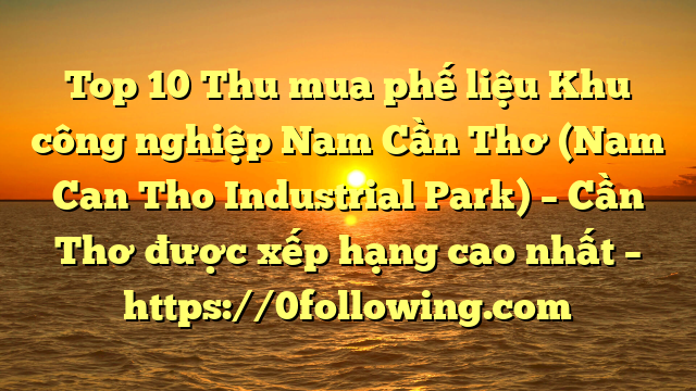 Top 10 Thu mua phế liệu Khu công nghiệp Nam Cần Thơ (Nam Can Tho Industrial Park) – Cần Thơ được xếp hạng cao nhất – https://0following.com
