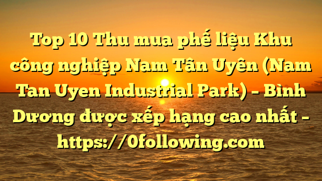 Top 10 Thu mua phế liệu Khu công nghiệp Nam Tân Uyên (Nam Tan Uyen Industrial Park) – Bình Dương được xếp hạng cao nhất – https://0following.com