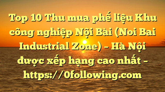 Top 10 Thu mua phế liệu Khu công nghiệp Nội Bài (Noi Bai Industrial Zone) – Hà Nội được xếp hạng cao nhất – https://0following.com