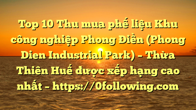 Top 10 Thu mua phế liệu Khu công nghiệp Phong Điền (Phong Dien Industrial Park) – Thừa Thiên Huế được xếp hạng cao nhất – https://0following.com