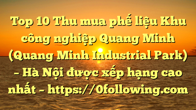 Top 10 Thu mua phế liệu Khu công nghiệp Quang Minh (Quang Minh Industrial Park) – Hà Nội được xếp hạng cao nhất – https://0following.com