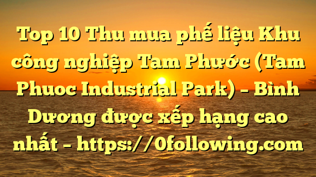 Top 10 Thu mua phế liệu Khu công nghiệp Tam Phước (Tam Phuoc Industrial Park) – Bình Dương được xếp hạng cao nhất – https://0following.com