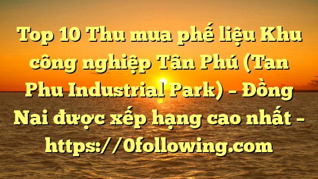 Top 10 Thu mua phế liệu Khu công nghiệp Tân Phú (Tan Phu Industrial Park) – Đồng Nai được xếp hạng cao nhất – https://0following.com