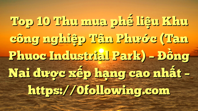 Top 10 Thu mua phế liệu Khu công nghiệp Tân Phước (Tan Phuoc Industrial Park) – Đồng Nai được xếp hạng cao nhất – https://0following.com