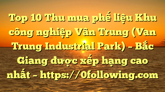 Top 10 Thu mua phế liệu Khu công nghiệp Vân Trung (Van Trung Industrial Park) – Bắc Giang được xếp hạng cao nhất – https://0following.com