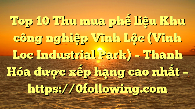 Top 10 Thu mua phế liệu Khu công nghiệp Vĩnh Lộc (Vinh Loc Industrial Park) – Thanh Hóa được xếp hạng cao nhất – https://0following.com