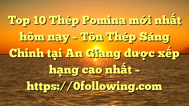 Top 10 Thép Pomina mới nhất hôm nay – Tôn Thép Sáng Chinh tại An Giang  được xếp hạng cao nhất – https://0following.com