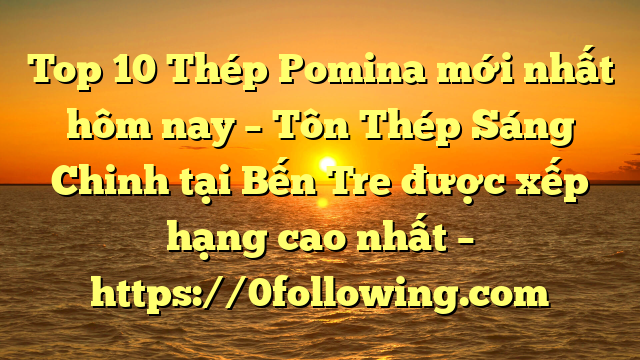 Top 10 Thép Pomina mới nhất hôm nay – Tôn Thép Sáng Chinh tại Bến Tre  được xếp hạng cao nhất – https://0following.com