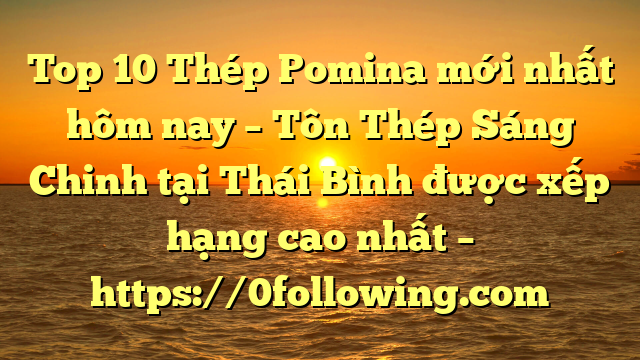 Top 10 Thép Pomina mới nhất hôm nay – Tôn Thép Sáng Chinh tại Thái Bình  được xếp hạng cao nhất – https://0following.com