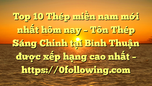 Top 10 Thép miền nam mới nhất hôm nay – Tôn Thép Sáng Chinh tại Bình Thuận  được xếp hạng cao nhất – https://0following.com