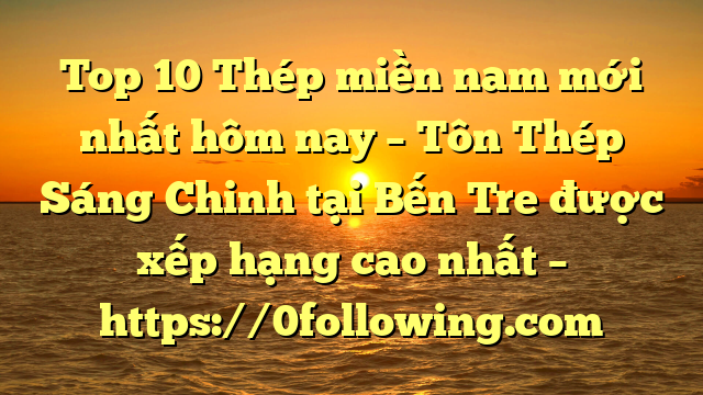 Top 10 Thép miền nam mới nhất hôm nay – Tôn Thép Sáng Chinh tại Bến Tre  được xếp hạng cao nhất – https://0following.com