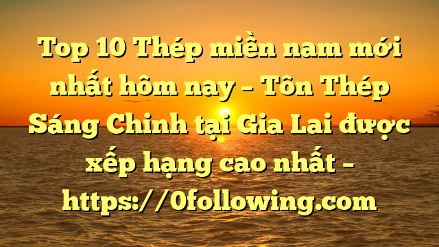Top 10 Thép miền nam mới nhất hôm nay – Tôn Thép Sáng Chinh tại Gia Lai  được xếp hạng cao nhất – https://0following.com