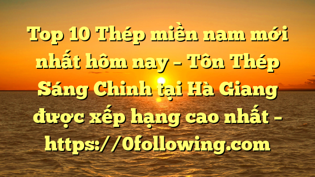 Top 10 Thép miền nam mới nhất hôm nay – Tôn Thép Sáng Chinh tại Hà Giang  được xếp hạng cao nhất – https://0following.com