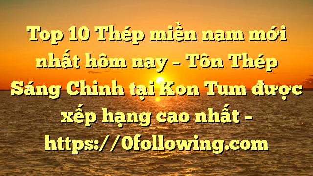 Top 10 Thép miền nam mới nhất hôm nay – Tôn Thép Sáng Chinh tại Kon Tum  được xếp hạng cao nhất – https://0following.com