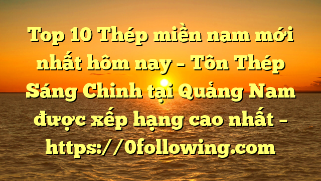 Top 10 Thép miền nam mới nhất hôm nay – Tôn Thép Sáng Chinh tại Quảng Nam  được xếp hạng cao nhất – https://0following.com