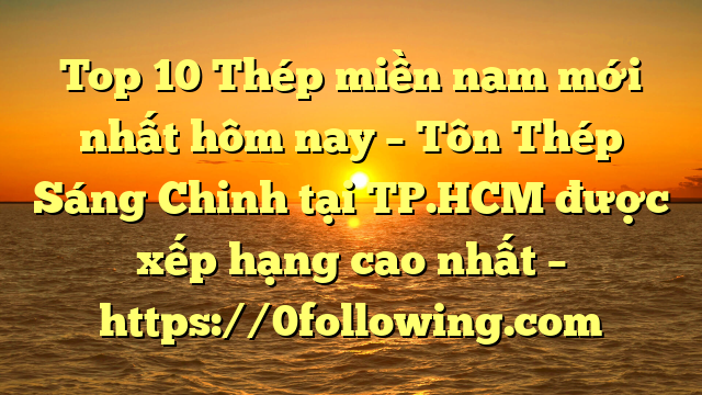 Top 10 Thép miền nam mới nhất hôm nay – Tôn Thép Sáng Chinh tại TP.HCM  được xếp hạng cao nhất – https://0following.com