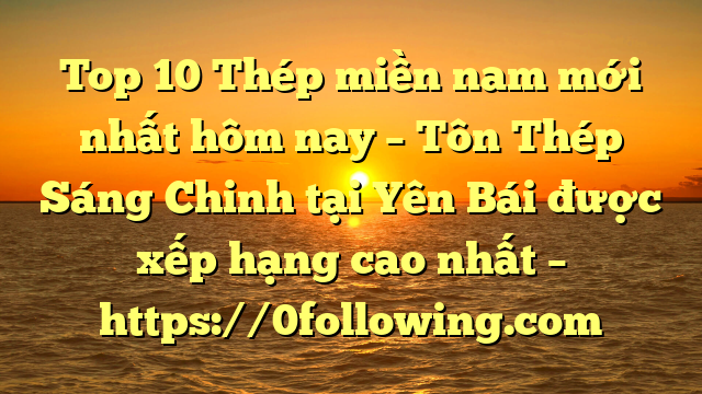 Top 10 Thép miền nam mới nhất hôm nay – Tôn Thép Sáng Chinh tại Yên Bái  được xếp hạng cao nhất – https://0following.com