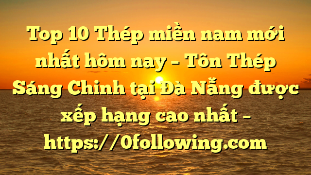 Top 10 Thép miền nam mới nhất hôm nay – Tôn Thép Sáng Chinh tại Đà Nẵng  được xếp hạng cao nhất – https://0following.com