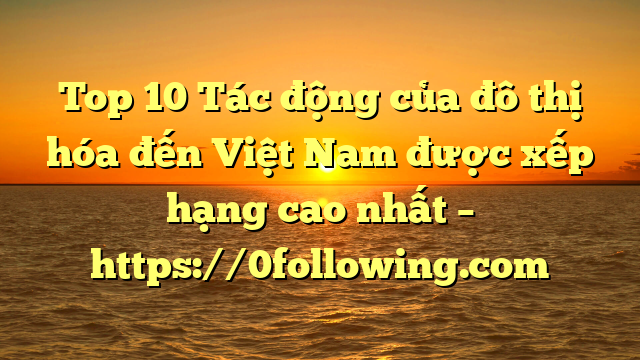 Top 10 Tác động của đô thị hóa đến Việt Nam được xếp hạng cao nhất – https://0following.com