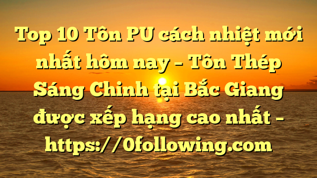 Top 10 Tôn PU cách nhiệt mới nhất hôm nay – Tôn Thép Sáng Chinh tại Bắc Giang  được xếp hạng cao nhất – https://0following.com